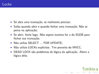 Locks



        S´ abra uma transa¸˜o, se realmente precisar;
         o                ca
        Saiba quando abrir e quando fechar uma transa¸˜o; N˜o se
                                                     ca    a
        perca na aplica¸˜o;
                       ca
        Se abrir, feche logo. N˜o espere eventos for a do SGDB para
                               a
        fechar sua transa¸˜o;
                          ca
        N˜o utilize SELECT ... FOR UPDATE;
         a
        N˜o utilize LOCKs expl´
         a                    ıcitos. Tire proveito do MVCC;
        DEAD LOCK s˜o problemas de l´gica da aplica¸˜o. Altere a
                     a              o              ca
        l´gica dela;
         o
 
