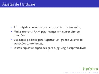 Ajustes de Hardware




      CPU r´pida ´ menos importante que ter muitos cores;
           a     e
      Muita mem´ria RAM para manter um n´mer alto de
                o                       u
      conex˜es;
           o
      Use cache de disco para suportar um grande volume de
      grava¸˜es concorrentes;
           co
      Discos r´pidos e separados para o pg xlog ´ imprecind´
              a                                 e          ıvel;
 