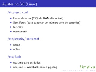 Ajustes no SO (Linux)

   /etc/sysctl.conf
       kernel.shmmax (25% da RAM dispon´
                                       ıvel)
       Sem´foros (para suportar um n´mero alto de conex˜es)
          a                         u                  o
       ﬁle-max
       overcommit

   /etc/security/limits.conf
       nproc
       noﬁle

   /etc/fstab
       noatime para os dados
       noatime + writeback para o pg xlog
 