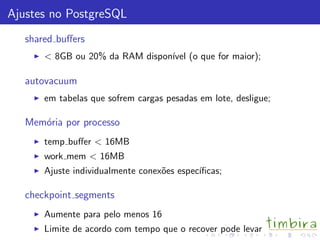 Ajustes no PostgreSQL
   shared buﬀers
       < 8GB ou 20% da RAM dispon´ (o que for maior);
                                 ıvel

   autovacuum
       em tabelas que sofrem cargas pesadas em lote, desligue;

   Mem´ria por processo
      o
       temp buﬀer < 16MB
       work mem < 16MB
       Ajuste individualmente conex˜es espec´
                                   o        ıﬁcas;

   checkpoint segments
       Aumente para pelo menos 16
       Limite de acordo com tempo que o recover pode levar
 