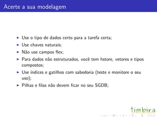 Acerte a sua modelagem



      Use o tipo de dados certo para a tarefa certa;
      Use chaves naturais;
      N˜o use campos ﬂex;
       a
      Para dados n˜o estruturados, vocˆ tem hstore, vetores e tipos
                  a                   e
      compostos;
      Use ´
          ındices e gatilhos com sabedoria (teste e monitore o seu
      uso);
      Pilhas e ﬁlas n˜o devem ﬁcar no seu SGDB;
                     a
 