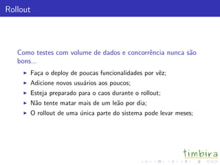 Rollout



   Como testes com volume de dados e concorrˆncia nunca s˜o
                                            e            a
   bons...
       Fa¸a o deploy de poucas funcionalidades por vˆz;
         c                                          e
       Adicione novos usu´rios aos poucos;
                         a
       Esteja preparado para o caos durante o rollout;
       N˜o tente matar mais de um le˜o por dia;
        a                           a
       O rollout de uma unica parte do sistema pode levar meses;
                        ´
 