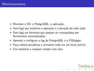 Monitoramento




      Monitore o SO, o PostgreSQL, a aplica¸˜o;
                                           ca
      Gere logs que mostrem a opera¸˜o e a dura¸˜o de cada a¸˜o;
                                   ca          ca           ca
      Gere logs em formatos que possam ser manipulados por
      ferramentas automatizadas;
      Aprenda a conﬁgurar o log do PostgreSQL e o PGBadger;
      Fa¸a coletas peri´dicas e armazene tudo em um local central;
        c              o
      Crie baselines e compare sempre com elas;
 