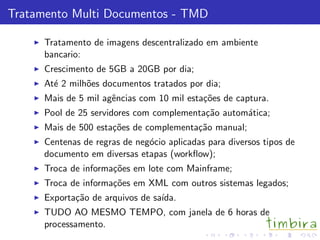 Tratamento Multi Documentos - TMD

      Tratamento de imagens descentralizado em ambiente
      bancario:
      Crescimento de 5GB a 20GB por dia;
      At´ 2 milh˜es documentos tratados por dia;
        e       o
      Mais de 5 mil agˆncias com 10 mil esta¸˜es de captura.
                      e                     co
      Pool de 25 servidores com complementa¸˜o autom´tica;
                                           ca       a
      Mais de 500 esta¸˜es de complementa¸˜o manual;
                      co                 ca
      Centenas de regras de neg´cio aplicadas para diversos tipos de
                               o
      documento em diversas etapas (workﬂow);
      Troca de informa¸˜es em lote com Mainframe;
                      co
      Troca de informa¸˜es em XML com outros sistemas legados;
                      co
      Exporta¸˜o de arquivos de sa´
             ca                   ıda.
      TUDO AO MESMO TEMPO, com janela de 6 horas de
      processamento.
 