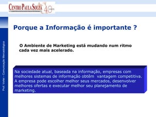 Porque a Informação é importante ?
Prof. Vorlei – Comunicação Mercadológica




                                             O Ambiente de Marketing está mudando num ritmo
                                             cada vez mais acelerado.




                                           Na sociedade atual, baseada na informação, empresas com
                                           melhores sistemas de informação obtêm vantagem competitiva.
                                           A empresa pode escolher melhor seus mercados, desenvolver
                                           melhores ofertas e executar melhor seu planejamento de
                                           marketing.
 
