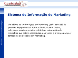 Sistema de Informação de Marketing
Prof. Vorlei – Comunicação Mercadológica




                                           O Sistema de Informações em Marketing (SIM) consiste de
                                           pessoas, equipamentos e procedimentos para coletar,
                                           selecionar, analisar, avaliar e distribuir informações de
                                           marketing que sejam necessárias, oportunas e precisas para os
                                           tomadores de decisões em marketing.
 