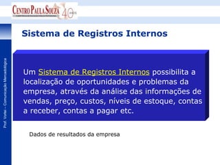 Sistema de Registros Internos
Prof. Vorlei – Comunicação Mercadológica




                                           Um Sistema de Registros Internos possibilita a
                                           localização de oportunidades e problemas da
                                           empresa, através da análise das informações de
                                           vendas, preço, custos, níveis de estoque, contas
                                           a receber, contas a pagar etc.


                                            Dados de resultados da empresa
 