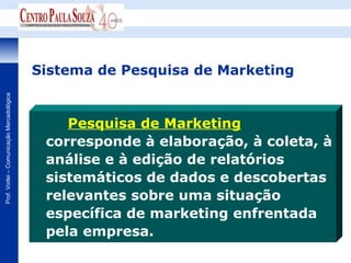 Sistema de Pesquisa de Marketing
Prof. Vorlei – Comunicação Mercadológica




                                               Pesquisa de Marketing
                                            corresponde à elaboração, à coleta, à
                                            análise e à edição de relatórios
                                            sistemáticos de dados e descobertas
                                            relevantes sobre uma situação
                                            específica de marketing enfrentada
                                            pela empresa.
 