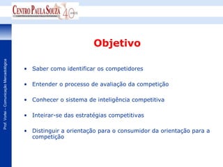 Objetivo
Prof. Vorlei – Comunicação Mercadológica




                                           • Saber como identificar os competidores

                                           • Entender o processo de avaliação da competição

                                           • Conhecer o sistema de inteligência competitiva

                                           • Inteirar-se das estratégias competitivas

                                           • Distinguir a orientação para o consumidor da orientação para a
                                             competição
 