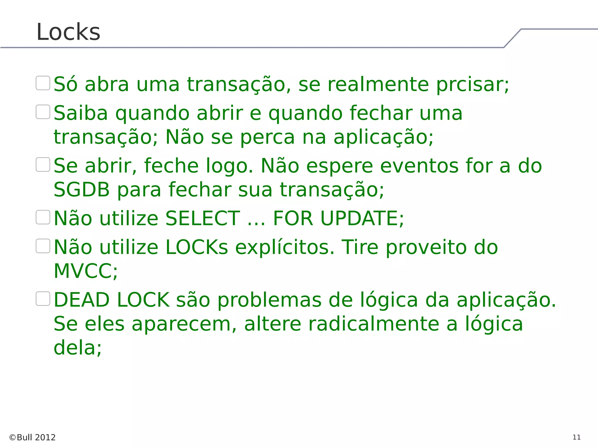 Locks Só abra uma transação, se realmente prcisar; Saiba quando abrir e quando fechar uma transação; Não se perca na aplicação; Se abrir, feche logo. Não espere eventos for a do SGDB para fechar sua transação; Não utilize SELECT … FOR UPDATE; Não utilize LOCKs explícitos. Tire proveito do MVCC; DEAD LOCK são problemas de lógica da aplicação. Se eles aparecem, altere radicalmente a lógica dela; ©Bull 2012 11 
