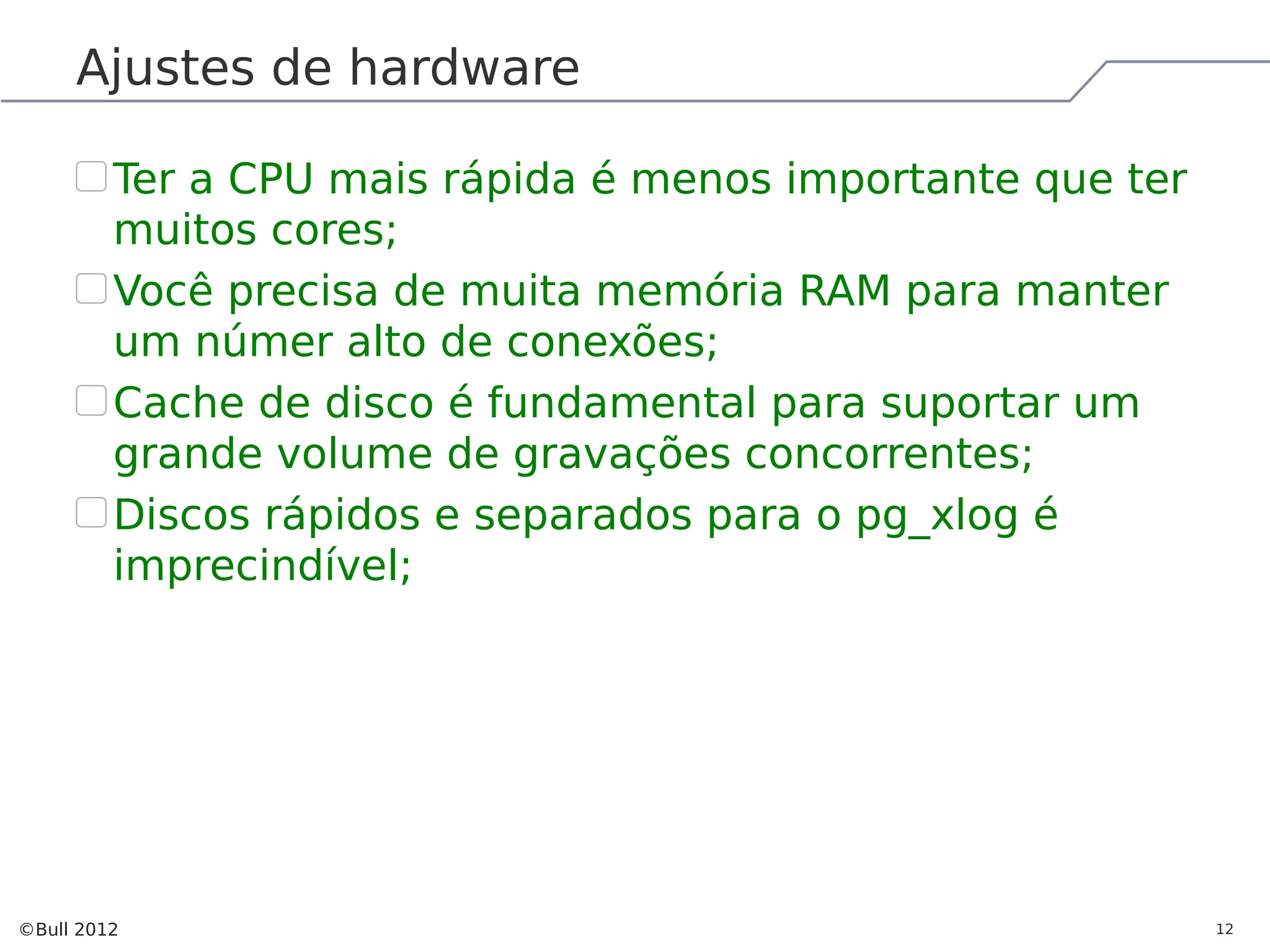 Ajustes de hardware Ter a CPU mais rápida é menos importante que ter muitos cores; Você precisa de muita memória RAM para manter um númer alto de conexões; Cache de disco é fundamental para suportar um grande volume de gravações concorrentes; Discos rápidos e separados para o pg_xlog é imprecindível; ©Bull 2012 12 