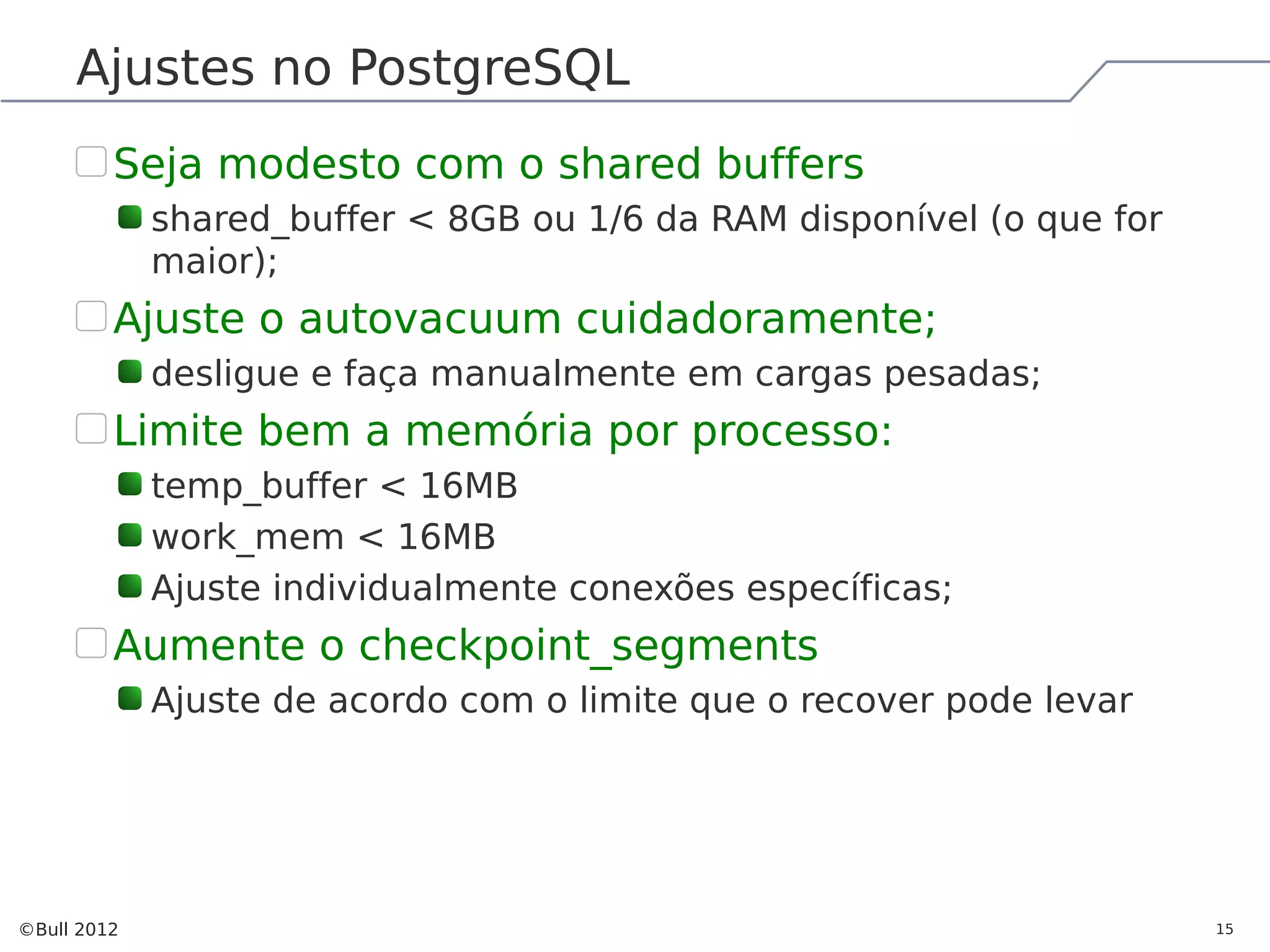Ajustes no PostgreSQL Seja modesto com o shared buffers shared_buffer < 8GB ou 1/6 da RAM disponível (o que for maior); Ajuste o autovacuum cuidadoramente; desligue e faça manualmente em cargas pesadas; Limite bem a memória por processo: temp_buffer < 16MB work_mem < 16MB Ajuste individualmente conexões específicas; Aumente o checkpoint_segments Ajuste de acordo com o limite que o recover pode levar ©Bull 2012 15 