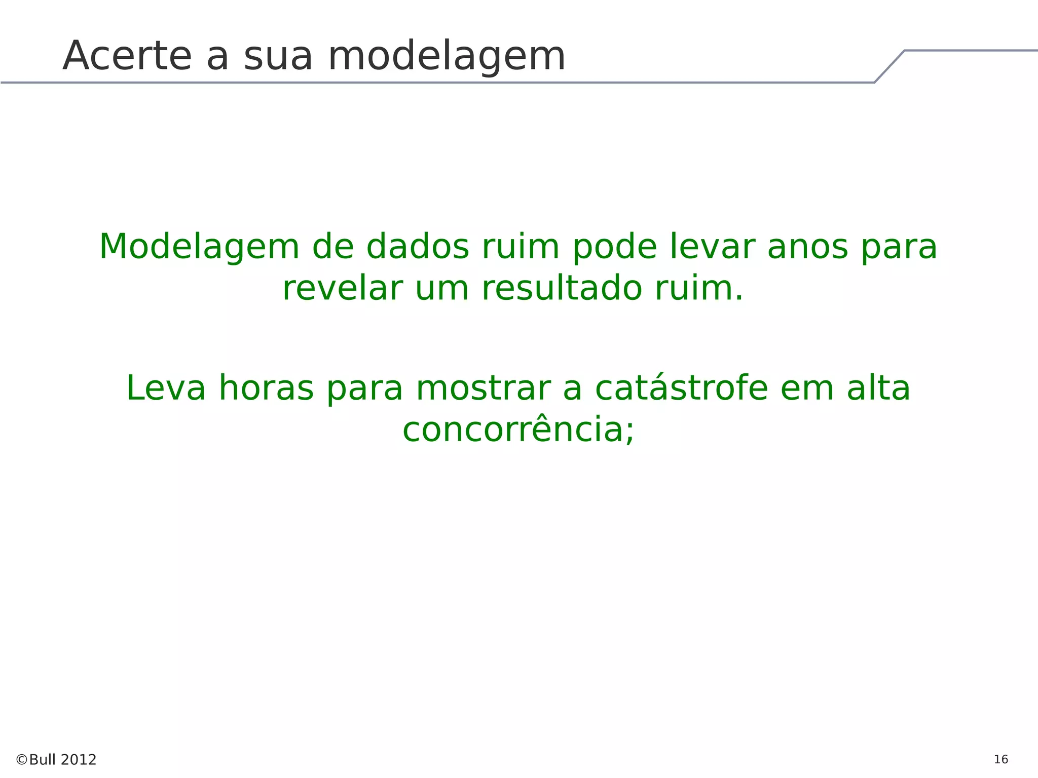 Acerte a sua modelagem Modelagem de dados ruim pode levar anos para revelar um resultado ruim. Leva horas para mostrar a catástrofe em alta concorrência; ©Bull 2012 16 