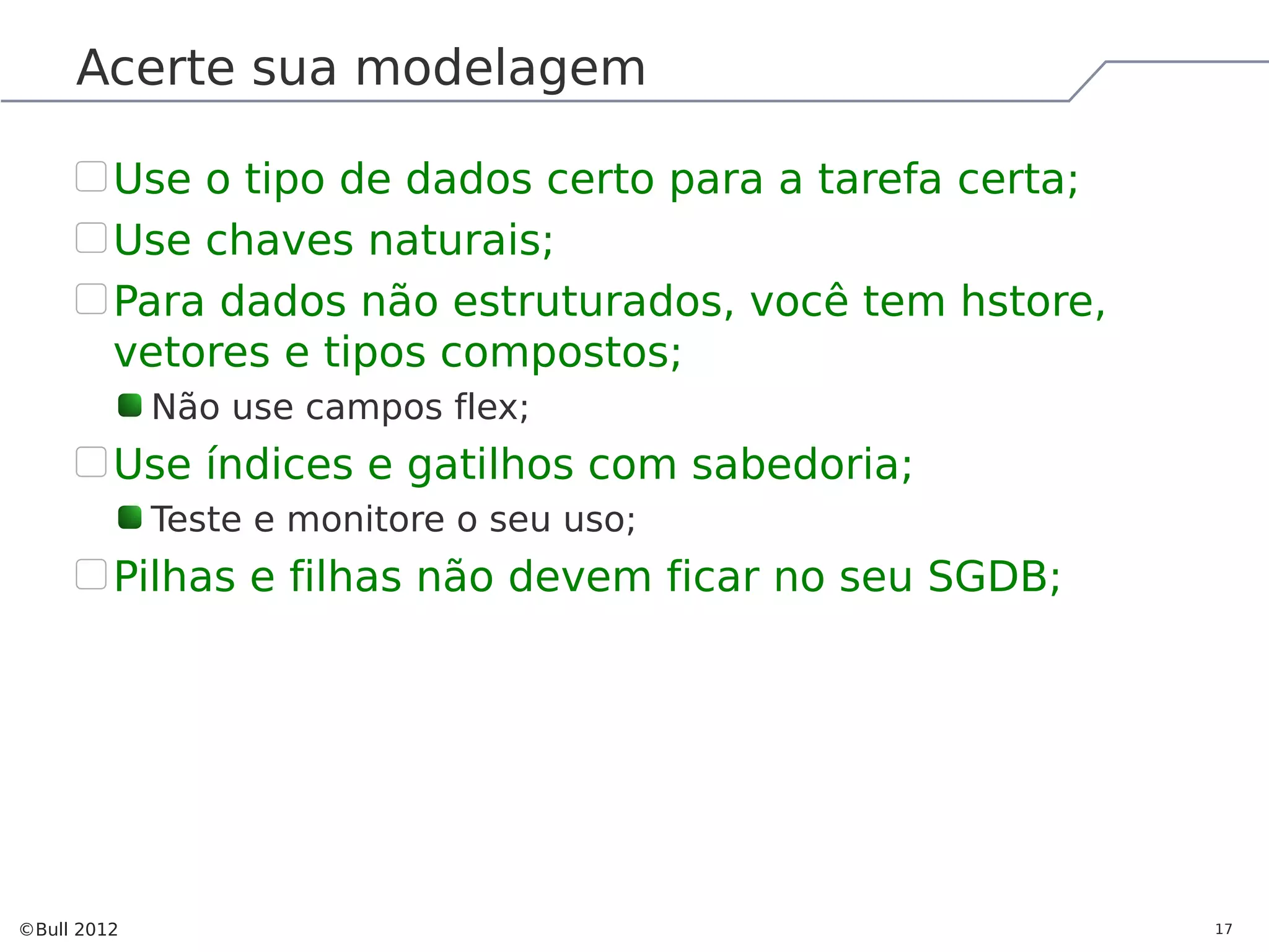 Acerte sua modelagem Use o tipo de dados certo para a tarefa certa; Use chaves naturais; Para dados não estruturados, você tem hstore, vetores e tipos compostos; Não use campos flex; Use índices e gatilhos com sabedoria; Teste e monitore o seu uso; Pilhas e filhas não devem ficar no seu SGDB; ©Bull 2012 17 