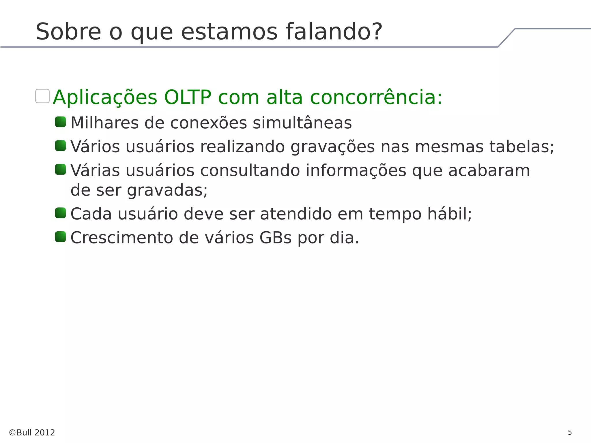 Sobre o que estamos falando? Aplicações OLTP com alta concorrência: Milhares de conexões simultâneas Vários usuários realizando gravações nas mesmas tabelas; Várias usuários consultando informações que acabaram de ser gravadas; Cada usuário deve ser atendido em tempo hábil; Crescimento de vários GBs por dia. ©Bull 2012 5 
