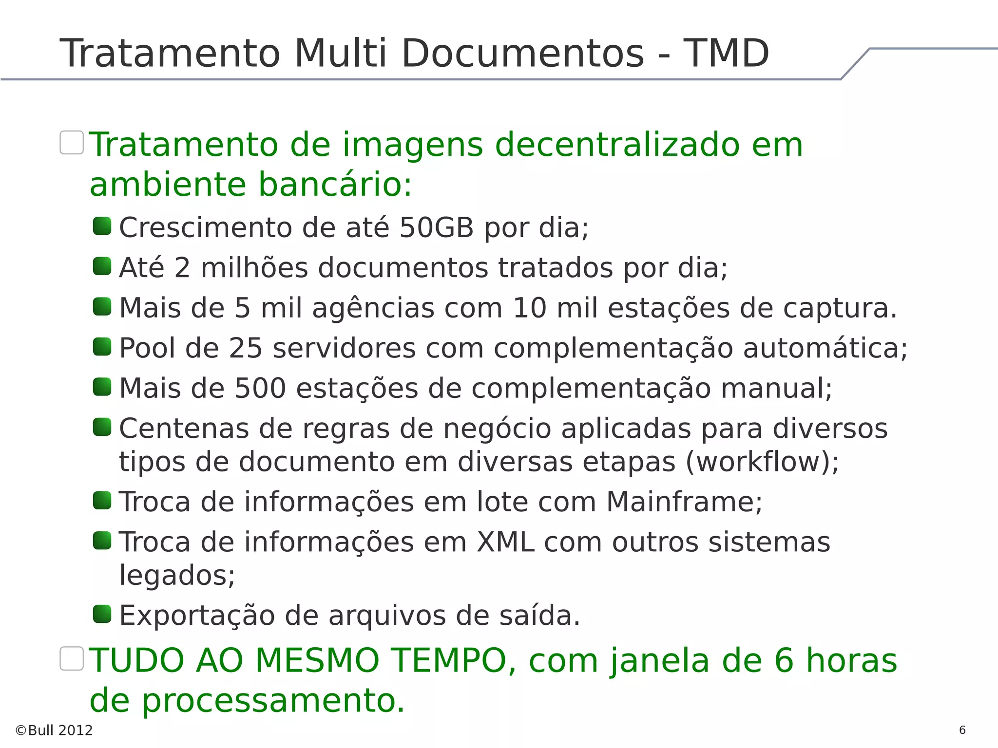 Tratamento Multi Documentos - TMD Tratamento de imagens decentralizado em ambiente bancário: Crescimento de até 50GB por dia; Até 2 milhões documentos tratados por dia; Mais de 5 mil agências com 10 mil estações de captura. Pool de 25 servidores com complementação automática; Mais de 500 estações de complementação manual; Centenas de regras de negócio aplicadas para diversos tipos de documento em diversas etapas (workflow); Troca de informações em lote com Mainframe; Troca de informações em XML com outros sistemas legados; Exportação de arquivos de saída. TUDO AO MESMO TEMPO, com janela de 6 horas de processamento. ©Bull 2012 6 