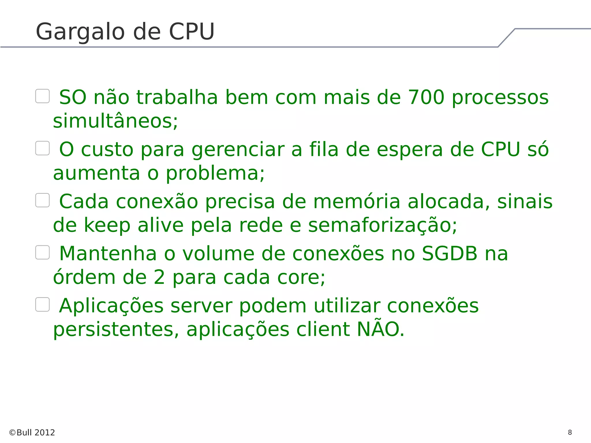 Gargalo de CPU SO não trabalha bem com mais de 700 processos simultâneos; O custo para gerenciar a fila de espera de CPU só aumenta o problema; Cada conexão precisa de memória alocada, sinais de keep alive pela rede e semaforização; Mantenha o volume de conexões no SGDB na órdem de 2 para cada core; Aplicações server podem utilizar conexões persistentes, aplicações client NÃO. ©Bull 2012 8 