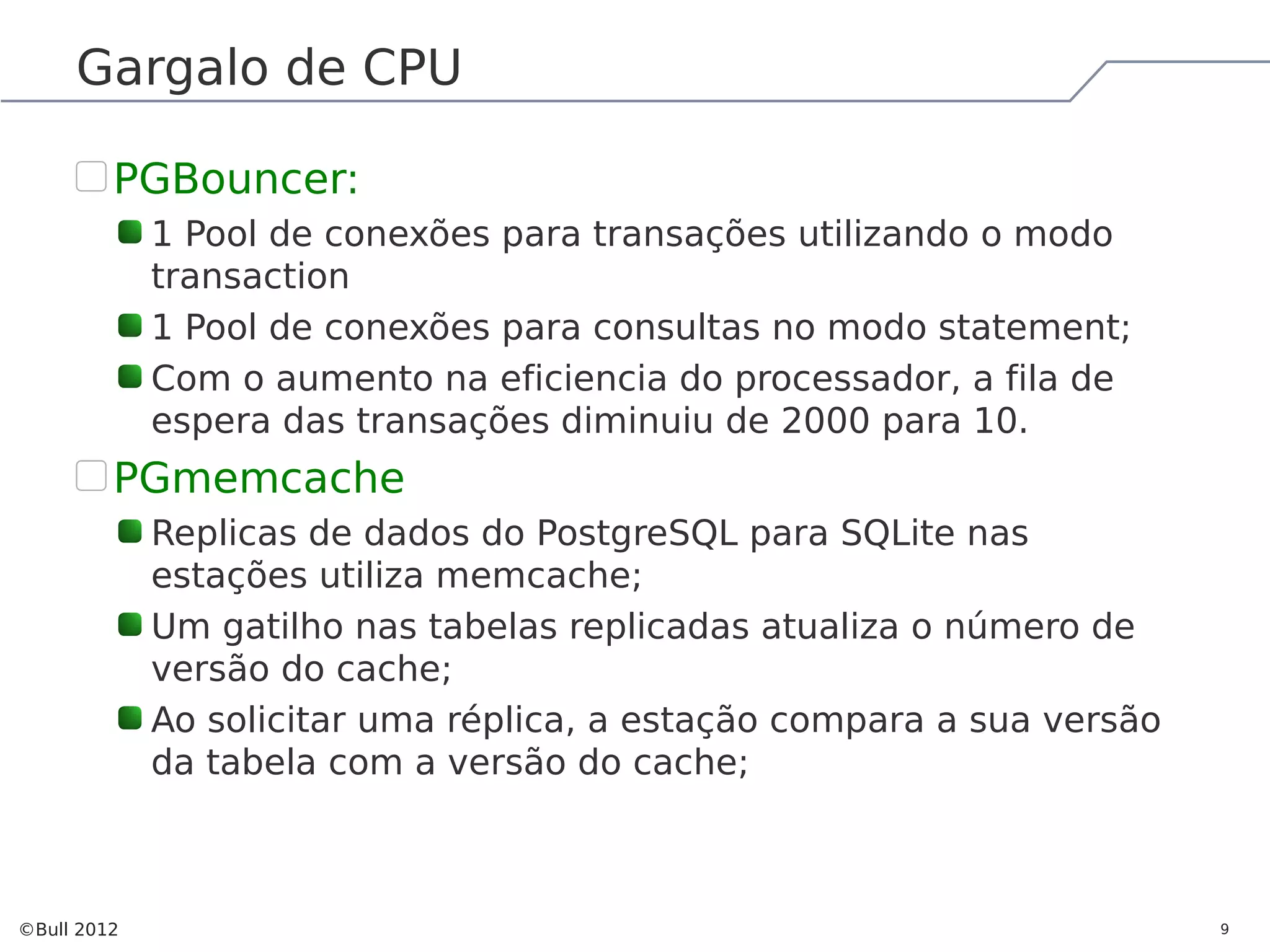 Gargalo de CPU PGBouncer: 1 Pool de conexões para transações utilizando o modo transaction 1 Pool de conexões para consultas no modo statement; Com o aumento na eficiencia do processador, a fila de espera das transações diminuiu de 2000 para 10. PGmemcache Replicas de dados do PostgreSQL para SQLite nas estações utiliza memcache; Um gatilho nas tabelas replicadas atualiza o número de versão do cache; Ao solicitar uma réplica, a estação compara a sua versão da tabela com a versão do cache; ©Bull 2012 9 