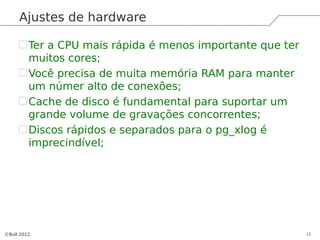 Ajustes de hardware

         Ter a CPU mais rápida é menos importante que ter
         muitos cores;
         Você precisa de muita memória RAM para manter
         um númer alto de conexões;
         Cache de disco é fundamental para suportar um
         grande volume de gravações concorrentes;
         Discos rápidos e separados para o pg_xlog é
         imprecindível;




©Bull 2012                                                  12
 