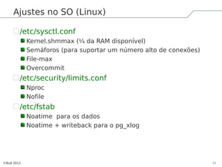 Ajustes no SO (Linux)

         /etc/sysctl.conf
             Kernel.shmmax (¼ da RAM disponível)
             Semáforos (para suportar um número alto de conexões)
             File-max
             Overcommit
         /etc/security/limits.conf
             Nproc
             Nofile
         /etc/fstab
             Noatime para os dados
             Noatime + writeback para o pg_xlog




©Bull 2012                                                          13
 