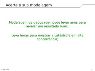 Acerte a sua modelagem



             Modelagem de dados ruim pode levar anos para
                     revelar um resultado ruim.

              Leva horas para mostrar a catástrofe em alta
                             concorrência;




©Bull 2012                                                   16
 