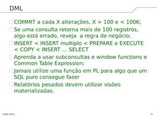 DML

         COMMIT a cada X alterações. X > 100 e < 100K;
         Se uma consulta retorna mais de 100 registros,
         algo está errado, reveja a regra de negócio;
         INSERT < INSERT multiplo < PREPARE e EXECUTE
         < COPY < INSERT … SELECT
         Aprenda a usar subconsultas e window functions e
         Common Table Expression;
         Jamais utilize uma função em PL para algo que um
         SQL puro consegue fazer
         Relatórios pesados devem utilizar visões
         materializadas.



©Bull 2012                                                  18
 