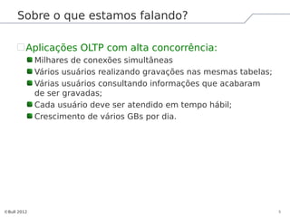 Sobre o que estamos falando?

         Aplicações OLTP com alta concorrência:
             Milhares de conexões simultâneas
             Vários usuários realizando gravações nas mesmas tabelas;
             Várias usuários consultando informações que acabaram
             de ser gravadas;
             Cada usuário deve ser atendido em tempo hábil;
             Crescimento de vários GBs por dia.




©Bull 2012                                                              5
 