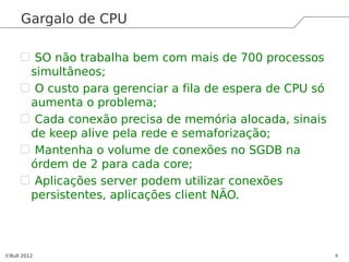Gargalo de CPU

          SO não trabalha bem com mais de 700 processos
         simultâneos;
          O custo para gerenciar a fila de espera de CPU só
         aumenta o problema;
          Cada conexão precisa de memória alocada, sinais
         de keep alive pela rede e semaforização;
          Mantenha o volume de conexões no SGDB na
         órdem de 2 para cada core;
          Aplicações server podem utilizar conexões
         persistentes, aplicações client NÃO.




©Bull 2012                                                    8
 