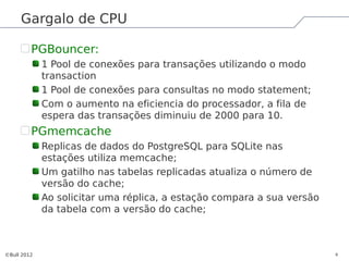 Gargalo de CPU

         PGBouncer:
             1 Pool de conexões para transações utilizando o modo
             transaction
             1 Pool de conexões para consultas no modo statement;
             Com o aumento na eficiencia do processador, a fila de
             espera das transações diminuiu de 2000 para 10.
         PGmemcache
             Replicas de dados do PostgreSQL para SQLite nas
             estações utiliza memcache;
             Um gatilho nas tabelas replicadas atualiza o número de
             versão do cache;
             Ao solicitar uma réplica, a estação compara a sua versão
             da tabela com a versão do cache;



©Bull 2012                                                              9
 