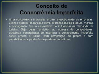 • Uma concorrência imperfeita é uma situação onde as empresas,
  usando práticas enganosas como diferenciação do produto, marcas
  e propaganda, tem a capacidade de influenciar na demanda de
  turistas. Seja pelas restrições ao ingresso de competidores,
  existência generalizada de incerteza e conhecimento imperfeito
  sobre preços e lucros, sem competição de preços e com
  possibilidade de produção de produtos substitutos.
 