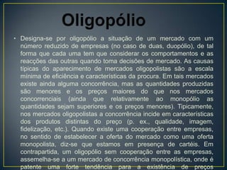 • Designa-se por oligopólio a situação de um mercado com um
  número reduzido de empresas (no caso de duas, duopólio), de tal
  forma que cada uma tem que considerar os comportamentos e as
  reacções das outras quando toma decisões de mercado. As causas
  típicas do aparecimento de mercados oligopolistas são a escala
  mínima de eficiência e características da procura. Em tais mercados
  existe ainda alguma concorrência, mas as quantidades produzidas
  são menores e os preços maiores do que nos mercados
  concorrenciais (ainda que relativamente ao monopólio as
  quantidades sejam superiores e os preços menores). Tipicamente,
  nos mercados oligopolistas a concorrência incide em características
  dos produtos distintas do preço (p. ex., qualidade, imagem,
  fidelização, etc.). Quando existe uma cooperação entre empresas,
  no sentido de estabelecer a oferta do mercado como uma oferta
  monopolista, diz-se que estamos em presença de cartéis. Em
  contrapartida, um oligopólio sem cooperação entre as empresas,
  assemelha-se a um mercado de concorrência monopolística, onde é
  patente uma forte tendência para a existência de preços
 