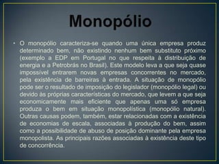 • O monopólio caracteriza-se quando uma única empresa produz
  determinado bem, não existindo nenhum bem substituto próximo
  (exemplo a EDP em Portugal no que respeita à distribuição de
  energia e a Petrobrás no Brasil). Este modelo leva a que seja quase
  impossível entrarem novas empresas concorrentes no mercado,
  pela existência de barreiras à entrada. A situação de monopólio
  pode ser o resultado de imposição do legislador (monopólio legal) ou
  devido às próprias características do mercado, que levem a que seja
  economicamente mais eficiente que apenas uma só empresa
  produza o bem em situação monopolística (monopólio natural).
  Outras causas podem, também, estar relacionadas com a existência
  de economias de escala, associadas à produção do bem, assim
  como a possibilidade de abuso de posição dominante pela empresa
  monopolista. As principais razões associadas à existência deste tipo
  de concorrência.
 