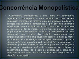 •      Concorrência Monopolística é uma forma de concorrência
    imperfeita e corresponde a uma situação em que existem
    numerosas empresas no mercado mas que oferecem produtos ou
    serviços não totalmente homogéneos e, por isso, não totalmente
    substituíveis. Numa situação deste tipo, cada uma das empresas
    possui algum poder de mercado para influenciar o preço dos seus
    próprios produtos ou serviços. De facto, no seu produto particular,
    diferenciado dos produtos dos restantes concorrentes, cada
    empresa funciona como um pequeno monopólio - a maior ou menor
    proximidade de uma situação de monopólio depende do grau de
    diferenciação (e portanto do grau de substituição) existente entre os
    diferentes produtos oferecidos: se esse grau de substituição é
    reduzido, a concorrência será maior e está-se mais próximo da
    concorrência perfeita; se o grau de substituição é elevado, a
    concorrência será mais reduzida e está-se mais próximo de uma
    situação de monopólio.
 