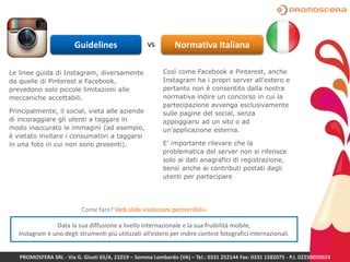 Guidelines vs Normativa Italiana
Le linee guida di Instagram, diversamente
da quelle di Pinterest e Facebook,
prevedono solo piccole limitazioni alle
meccaniche accettabili.
Principalmente, il social, vieta alle aziende
di incoraggiare gli utenti a taggare in
modo inaccurato le immagini (ad esempio,
è vietato invitare i consumatori a taggarsi
in una foto in cui non sono presenti).
Così come Facebook e Pinterest, anche
Instagram ha i propri server all’estero e
pertanto non è consentito dalla nostra
normativa indire un concorso in cui la
partecipazione avvenga esclusivamente
sulle pagine del social, senza
appoggiarsi ad un sito o ad
un’applicazione esterna.
E’ importante rilevare che la
problematica del server non si riferisce
solo ai dati anagrafici di registrazione,
bensì anche ai contributi postati dagli
utenti per partecipare
Data la sua diffusione a livello internazionale e la sua fruibilità mobile,
Instagram è uno degli strumenti più utilizzati all’estero per indire contest fotografici internazionali.
PROMOSFERA SRL - Via G. Giusti 65/A, 21019 – Somma Lombardo (VA) – Tel.: 0331 252144 Fax: 0331 1582075 - P.I. 02250050024
Come fare? Vedi slide «soluzioni percorribili».
 