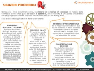 SOLUZIONI PERCORRIBILI
Nonostante i limiti che abbiamo visto, realizzare un concorso di successo nel rispetto delle
normative e delle linee guida dei social è possibile, con il supporto di un’Agenzia specializzata
che sappia proporre anche soluzioni informatiche efficaci e d’avanguardia.
Ecco alcune idee applicabili in Italia ed all’estero:
CONCORSI
MULTIPIATTAFORMA:
Sviluppati su siti web
dedicati, questi concorsi
prevedono che gli utenti,
una volta registrati,
connettano al sito uno o
più dei propri profili
social, consentendo così
la partecipazione
«anche» attraverso le
timelines degli utenti,
MA senza violare la
normativa italiana.
Attualmente, questa
soluzione è l’unica che
consenta di raccogliere
partecipazioni da tutti i
social network
CONCORSI IN APP
Al momento, questa
soluzione è offerta
soltanto da Facebook
che consente di
sviluppare
applicazioni di terzi,
dedicate ai concorsi a
premio. Tali
applicazioni, inserite
nelle Tab delle pagine
social aziendali,
consentono di
raccogliere le
partecipazioni su un
server italiano, come
richiesto dalla nostra
normativa.
CONCORSI INTERNAZIONALI
Se la meccanica ipotizzata non può
essere realizzata in Italia, potrebbe
essere realizzabile in altri paesi
europei o extra europei, dove
spesso non si pongono limitazioni
sull’allocazione del server.
MANIFESTAZIONI
ESCLUSE
Non tutte le meccaniche
promozionali sono dei
concorsi a premio. In
presenza di precisi requisiti,
l’iniziativa può essere
considerata «esclusa» dal
DPR 430/2001: in questi casi,
è possibile avviare la
promozione liberi dai vincoli
della normativa sui concorsi.
PROMOSFERA SRL - Via G. Giusti 65/A, 21019 – Somma Lombardo (VA) – Tel.: 0331 252144 Fax: 0331 1582075 - P.I. 02250050024
 