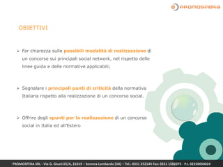 Far chiarezza sulle possibili modalità di realizzazione di
un concorso sui principali social network, nel rispetto delle
linee guida e delle normative applicabili;
 Segnalare i principali punti di criticità della normativa
Italiana rispetto alla realizzazione di un concorso social.
 Offrire degli spunti per la realizzazione di un concorso
social in Italia ed all’Estero
OBIETTIVI
PROMOSFERA SRL - Via G. Giusti 65/A, 21019 – Somma Lombardo (VA) – Tel.: 0331 252144 Fax: 0331 1582075 - P.I. 02250050024
 