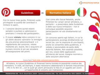 Guidelines vs Normativa Italiana
Con le nuove linee guida, Pinterest vuole
privilegiare la qualità dei contributi e
limitare lo spam.
 I concorsi devono quindi essere
semplici e puntare a valorizzare e
premiare il «merito dei partecipanti».
 È invece vietato indire concorsi in cui
gli utenti devono «pinnare» le immagini
da una precisa selezione/board o il
regolamento del concorso; votare
mediante pin, board, like o acquisire un
numero minimo di pin per accedere
all’assegnazione dei premi.
Così come altri Social Network, anche
Pinterest ha i propri server all’estero, e
pertanto – a prescindere dalle Guidelines
e dalle sue nuove limitazioni - non è
comunque possibile acquisire
partecipazioni né voti direttamente sul
social.
Un concorso aperto agli italiani, in cui la
partecipazione avvenga direttamente sul
social (es. con la creazione di una board),
anche se consentito dalla guidelines, è
vietato e sanzionabile da parte delle
Autorità Italiane. Non essendo possibile,
per ora, creare delle applicazioni
all’interno del social, bisogna ricorrere a
delle soluzioni alternative
All’estero, le nuove Guidelines di Pinterest hanno limitato le possibilità creative dei
marketers: in USA, ad esempio, è stato necessario abbandonare le famose meccaniche
«Pin it To Win it» , con le quali gli utenti pinnavano la foto di un oggetto per avere
un’opportunità di vincerlo con l’estrazione.
PROMOSFERA SRL - Via G. Giusti 65/A, 21019 – Somma Lombardo (VA) – Tel.: 0331 252144 Fax: 0331 1582075 - P.I. 02250050024
Come fare? Vedi slide «soluzioni percorribili».
 