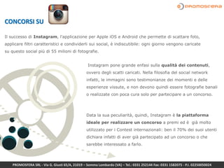 Instagram pone grande enfasi sulla qualità dei contenuti,
ovvero degli scatti caricati. Nella filosofia del social network
infatti, le immagini sono testimonianze dei momenti e delle
esperienze vissute, e non devono quindi essere fotografie banali
o realizzate con poca cura solo per partecipare a un concorso.
Data la sua peculiarità, quindi, Instagram è la piattaforma
ideale per realizzare un concorso a premi ed è già molto
utilizzato per i Contest internazionali: ben il 70% dei suoi utenti
dichiara infatti di aver già partecipato ad un concorso o che
sarebbe interessato a farlo.
CONCORSI SU
Il successo di Instagram, l'applicazione per Apple iOS e Android che permette di scattare foto,
applicare filtri caratteristici e condividerli sui social, è indiscutibile: ogni giorno vengono caricate
su questo social più di 55 milioni di fotografie.
PROMOSFERA SRL - Via G. Giusti 65/A, 21019 – Somma Lombardo (VA) – Tel.: 0331 252144 Fax: 0331 1582075 - P.I. 02250050024
 