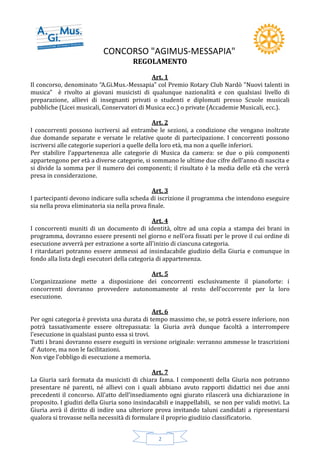 CONCORSO "AGIMUS-MESSAPIA"
2
REGOLAMENTO
Art. 1
Il concorso, denominato “A.Gi.Mus.-Messapia" col Premio Rotary Club Nardò "Nuovi talenti in
musica" è rivolto ai giovani musicisti di qualunque nazionalità e con qualsiasi livello di
preparazione, allievi di insegnanti privati o studenti e diplomati presso Scuole musicali
pubbliche (Licei musicali, Conservatori di Musica ecc.) o private (Accademie Musicali, ecc.).
Art. 2
I concorrenti possono iscriversi ad entrambe le sezioni, a condizione che vengano inoltrate
due domande separate e versate le relative quote di partecipazione. I concorrenti possono
iscriversi alle categorie superiori a quelle della loro età, ma non a quelle inferiori.
Per stabilire l’appartenenza alle categorie di Musica da camera: se due o più componenti
appartengono per età a diverse categorie, si sommano le ultime due cifre dell’anno di nascita e
si divide la somma per il numero dei componenti; il risultato è la media delle età che verrà
presa in considerazione.
Art. 3
I partecipanti devono indicare sulla scheda di iscrizione il programma che intendono eseguire
sia nella prova eliminatoria sia nella prova finale.
Art. 4
I concorrenti muniti di un documento di identità, oltre ad una copia a stampa dei brani in
programma, dovranno essere presenti nel giorno e nell’ora fissati per le prove il cui ordine di
esecuzione avverrà per estrazione a sorte all’inizio di ciascuna categoria.
I ritardatari potranno essere ammessi ad insindacabile giudizio della Giuria e comunque in
fondo alla lista degli esecutori della categoria di appartenenza.
Art. 5
L’organizzazione mette a disposizione dei concorrenti esclusivamente il pianoforte: i
concorrenti dovranno provvedere autonomamente al resto dell’occorrente per la loro
esecuzione.
Art. 6
Per ogni categoria è prevista una durata di tempo massimo che, se potrà essere inferiore, non
potrà tassativamente essere oltrepassata: la Giuria avrà dunque facoltà a interrompere
l’esecuzione in qualsiasi punto essa si trovi.
Tutti i brani dovranno essere eseguiti in versione originale: verranno ammesse le trascrizioni
d’ Autore, ma non le facilitazioni.
Non vige l’obbligo di esecuzione a memoria.
Art. 7
La Giuria sarà formata da musicisti di chiara fama. I componenti della Giuria non potranno
presentare né parenti, né allievi con i quali abbiano avuto rapporti didattici nei due anni
precedenti il concorso. All’atto dell’insediamento ogni giurato rilascerà una dichiarazione in
proposito. I giudizi della Giuria sono insindacabili e inappellabili, se non per validi motivi. La
Giuria avrà il diritto di indire una ulteriore prova invitando taluni candidati a ripresentarsi
qualora si trovasse nella necessità di formulare il proprio giudizio classificatorio.
 