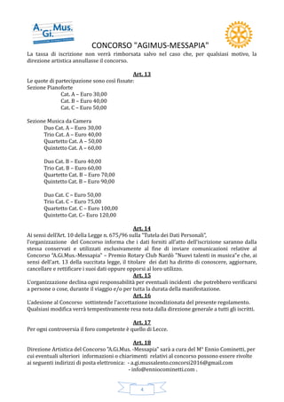 CONCORSO "AGIMUS-MESSAPIA"
4
La tassa di iscrizione non verrà rimborsata salvo nel caso che, per qualsiasi motivo, la
direzione artistica annullasse il concorso.
Art. 13
Le quote di partecipazione sono così fissate:
Sezione Pianoforte
Cat. A – Euro 30,00
Cat. B – Euro 40,00
Cat. C – Euro 50,00
Sezione Musica da Camera
Duo Cat. A – Euro 30,00
Trio Cat. A – Euro 40,00
Quartetto Cat. A – 50,00
Quintetto Cat. A – 60,00
Duo Cat. B – Euro 40,00
Trio Cat. B – Euro 60,00
Quartetto Cat. B – Euro 70,00
Quintetto Cat. B – Euro 90,00
Duo Cat. C – Euro 50,00
Trio Cat. C – Euro 75,00
Quartetto Cat. C – Euro 100,00
Quintetto Cat. C– Euro 120,00
Art. 14
Ai sensi dell’Art. 10 della Legge n. 675/96 sulla “Tutela dei Dati Personali”,
l’organizzazione del Concorso informa che i dati forniti all’atto dell’iscrizione saranno dalla
stessa conservati e utilizzati esclusivamente al fine di inviare comunicazioni relative al
Concorso “A.Gi.Mus.-Messapia" – Premio Rotary Club Nardò "Nuovi talenti in musica"e che, ai
sensi dell’art. 13 della succitata legge, il titolare dei dati ha diritto di conoscere, aggiornare,
cancellare e rettificare i suoi dati oppure opporsi al loro utilizzo.
Art. 15
L’organizzazione declina ogni responsabilità per eventuali incidenti che potrebbero verificarsi
a persone o cose, durante il viaggio e/o per tutta la durata della manifestazione.
Art. 16
L’adesione al Concorso sottintende l’accettazione incondizionata del presente regolamento.
Qualsiasi modifica verrà tempestivamente resa nota dalla direzione generale a tutti gli iscritti.
Art. 17
Per ogni controversia il foro competente è quello di Lecce.
Art. 18
Direzione Artistica del Concorso "A.Gi.Mus. -Messapia" sarà a cura del M° Ennio Cominetti, per
cui eventuali ulteriori informazioni o chiarimenti relativi al concorso possono essere rivolte
ai seguenti indirizzi di posta elettronica: - a.gi.mussalento.concorsi2016@gmail.com
- info@enniocominetti.com .
 