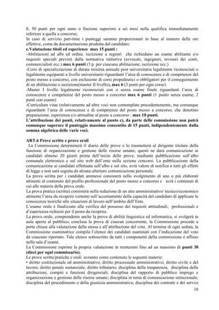 10
0, 50 punti per ogni anno o frazione superiore a sei mesi nella qualifica immediatamente
inferiore a quella a concorso;
In caso di servizio part-time i punteggi saranno proporzionati in base al numero delle ore
effettive, come da documentazione prodotta dal candidato;
c.Valutazione titoli ed esperienze max 15 punti :
-Abilitazioni ad albi ed ordini, iscrizione a registri che richiedano un esame abilitante e/o
requisiti speciali previsti dalla normativa istitutiva (avvocati, ingegneri, revisori dei conti,
commercialisti ecc.) max 6 punti (3 p. per ciascuna abilitazione, iscrizione ecc.)
-Corsi di specializzazione di durata minima annuale post universitaria legalmente riconosciuti o
legalmente equiparati a livello universitario riguardanti l’area di conoscenze e di competenze del
posto messo a concorso, con esclusione di corsi propedeutici o obbligatori per il conseguimento
di un abilitazione o iscrizione(master II livello), max 6 (3 punti per ogni corso)
-Master I livello legalmente riconosciuti con o senza esame finale riguardanti l’area di
conoscenze e competenze del posto messo a concorso max 6 punti (1 punto senza esame, 2
punti con esame)
-Curriculum vitae (relativamente ad altre voci non contemplate precedentemente, ma comunque
riguardanti l’area di conoscenze e di competenze del posto messo a concorso, che denotino
preparazione, esperienza e/o attitudine al posto a concorso : max 10 punti.
L’attribuzione dei punti, relativamente al punto c), da parte delle commissione non potrà
comunque superare il punteggio massimo consentito di 15 punti, indipendentemente dalla
somma algebrica delle varie voci.
ART.6 Prove scritte e prove orali
La Commissione determinerà il diario delle prove e lo trasmetterà al dirigente titolare della
funzione di organizzazione e gestione delle risorse umane; questi ne darà comunicazione ai
candidati almeno 20 giorni prima dell’inizio delle prove, mediante pubblicazione sull’albo
comunale elettronico e sul sito web dell’ente nella sezione concorsi. La pubblicazione della
comunicazione ai candidati effettuata sull’albo e sul sito, avrà valore di notifica a tutti gli effetti
di legge e non sarà seguita da alcuna ulteriore comunicazione personale.
La prova scritta per i candidati ammessi consisterà nello svolgimento di uno o più elaborati
attinenti al contenuto del profilo professionale del posto messo a concorso e avrà i contenuti di
cui alle materie della prova orale.
La prova pratica (scritta) consisterà nella redazione di un atto amministrativo/ tecnico/economico
attinente l’area da ricoprire vertente sull’accertamento della capacità del candidato di applicare le
conoscenze teoriche alle situazioni di lavoro nell’ambito dell’Ente.
L’esame orale è finalizzato alla verifica del possesso dei requisiti attitudinali, professionali e
d’esperienza richiesti per il posto da ricoprire.
La prova orale, comprendente anche la prova di abilità linguistica ed informatica, si svolgerà in
aula aperta al pubblico; conclusa la prova di ciascun concorrente, la Commissione procede a
porte chiuse alla valutazione della stessa e all’attribuzione del voto. Al termine di ogni seduta, la
Commissione esaminatrice compila l’elenco dei candidati esaminati con l’indicazione del voto
da ciascuno riportato. Tale elenco sottoscritto da tutti i componenti della commissione è affisso
nella sala d’esame.
La Commissione esprime la propria valutazione in trentesimi fino ad un massimo di punti 30
(dieci per ogni commissario).
Le prove scritte/pratiche e orali avranno come contenuto le seguenti materie:
• diritto costituzionale ed amministrativo; diritto processuale amministrativo; diritto civile e del
lavoro; diritto penale sostanziale; diritto tributario; disciplina della trasparenza, disciplina delle
attribuzioni, compiti e funzioni dirigenziali; disciplina del rapporto di pubblico impiego e
organizzazione e gestione delle risorse umane; disciplina in tema di comunicazione istituzionale;
disciplina del procedimento e della giustizia amministrativa; disciplina dei contratti e dei servizi
 