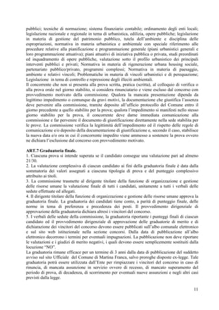 11
pubblici; tecniche di normazione; sistema finanziario contabile; ordinamento degli enti locali;
legislazione nazionale e regionale in tema di urbanistica, edilizia, opere pubbliche; legislazione
in materia di gestione del patrimonio pubblico, tutela dell’ambiente e disciplina delle
espropriazioni, normativa in materia urbanistica e ambientale con speciale riferimento alle
procedure relative alla pianificazione e programmazione generale (piani urbanistici generali e
loro programmazione attuativa); piani attuativi di iniziativa pubblica o privata, studi preordinati
ed inquadramento di opere pubbliche, valutazione sotto il profilo urbanistico dei principali
interventi pubblici e privati; Normativa in materia di rigenerazione urbana housing sociale,
partenariato pubblico/privato, programmi complessi; Normativa in materia di paesaggio,
ambiente e relativi vincoli; Problematiche in materia di vincoli urbanistici e di perequazione;
Legislazione in tema di controllo e repressione degli illeciti ambientali.
Il concorrente che non si presenta alla prova scritta, pratica (scritta), al colloquio di verifica o
alla prova orale nel giorno stabilito, si considera rinunciatario e viene escluso dal concorso con
provvedimento motivato della commissione. Qualora la mancata presentazione dipenda da
legittimo impedimento o comunque da gravi motivi, la documentazione che giustifica l’assenza
deve pervenire alla commissione, tramite deposito all’ufficio protocollo del Comune entro il
giorno precedente a quello stabilito per la prova; qualora l’impedimento si manifesti nello stesso
giorno stabilito per la prova, il concorrente deve darne immediata comunicazione alla
commissione e far pervenire il documento di giustificazione direttamente nella sede stabilita per
le prove. La commissione verifica la legittimità dell’impedimento ed il rispetto delle regole di
comunicazione e/o deposito della documentazione di giustificazione e, secondo il caso, stabilisce
la nuova data e/o ora in cui il concorrente impedito viene ammesso a sostenere la prova ovvero
ne dichiara l’esclusione dal concorso con provvedimento motivato.
ART.7 Graduatoria finale.
1. Ciascuna prova si intende superata se il candidato consegue una valutazione pari ad almeno
21/30.
2. La valutazione complessiva di ciascun candidato ai fini della graduatoria finale è data dalla
sommatoria dei valori assegnati a ciascuna tipologia di prova e del punteggio complessivo
attribuito ai titoli.
3. La commissione trasmette al dirigente titolare della funzione di organizzazione e gestione
delle risorse umane la valutazione finale di tutti i candidati, unitamente a tutti i verbali delle
sedute effettuate ed allegati.
4. Il dirigente titolare della funzione di organizzazione e gestione delle risorse umane approva la
graduatoria finale. La graduatoria dei candidati tiene conto, a parità di punteggio finale, delle
norme in tema di preferenza e precedenza dei posti. Il provvedimento dirigenziale di
approvazione della graduatoria dichiara altresì i vincitori del concorso.
5. I verbali delle sedute della commissione, la graduatoria riportante i punteggi finali di ciascun
candidato ed il provvedimento dirigenziale di approvazione delle graduatorie di merito e di
dichiarazione dei vincitori del concorso devono essere pubblicati sull’albo comunale elettronico
e sul sito web istituzionale nella sezione concorsi. Dalla data di pubblicazione all’albo
elettronico decorrono i termini per eventuali impugnazioni. La pubblicazione non deve riportare
le valutazioni e i giudizi di merito negativi, i quali devono essere semplicemente sostituiti dalla
locuzione “NO”.
La graduatoria rimane efficace per un termine di 3 anni dalla data di pubblicazione del suddetto
avviso sul sito Ufficiale del Comune di Martina Franca, salvo proroghe disposte ex-legge. Tale
graduatoria potrà essere utilizzata dall’Ente per rimpiazzare i vincitori del concorso in caso di
rinuncia, di mancata assunzione in servizio ovvero di recesso, di mancato superamento del
periodo di prova, di decadenza, di scorrimento per eventuali nuove assunzioni e negli altri casi
previsti dalla legge.
 
