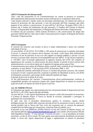 12
ART.8 Trattamento dei dati personali.
Tutti i dati del concorrente di cui l’amministrazione sia venuta in possesso in occasione
dell’espletamento della presente procedura saranno utilizzati per lo svolgimento della stessa.
I dati saranno utilizzati e trattati, anche con procedure informatizzate, nel rispetto del codice in
materia di protezione dei dati personali, a cura del personale dell’Ente assegnato agli uffici
preposti al loro utilizzo e conservazione. Ai sensi dell’art.7 del D.Lgs. 30 giugno 2003 n.196, si
informa che il titolare del trattamento dei dati personali è il Sindaco del Comune di Martina
Franca e il Responsabile del trattamento è il Dirigente del Settore Personale e Organizzazione.
Si informa che per esercitare i diritti inerenti all’utilizzo e alla conservazione dei propri dati
personali stabiliti dall’art.2 del citato Codice l’interessato potrà rivolgersi al Dirigente del Settore
Personale e Organizzazione.
ART.9-Assunzione
Il vincitore del concorso sarà assunto in prova a tempo indeterminato e pieno con contratto
individuale di lavoro.
Ai sensi dell'art. 47 del D.P.R. 28/12/2000, n. 445, prima di sottoscrivere il contratto individuale
di lavoro, il vincitore del concorso dovrà attestare, nei modi e nelle forme delta dichiarazione
sostitutiva di atto di notorietà, di non aver altri rapporti di impiego pubblico o privato e di non
trovarsi in nessuna delle situazioni di incompatibilità previste dall'art. 53 del decreto legislativo
n. 165/2001, salva l'eventuale applicazione di apposita clausola del CCNL del comparto di
appartenenza che consente la conservazione del posto durante il periodo di prova presso altra
amministrazione, ovvero dovrà optare per il rapporto di impiego presso questo Ente.
L'amministrazione provvederà ad effettuare idonei controlli sulla veridicità di tale dichiarazione
sostitutiva, ai sensi dell'art. 71 del succitato D.P.R. 28 dicembre 2000, n. 445.
Con la stipula del contratto individuale di lavoro, il vincitore del presente concorso, che risulterà
in possesso di tutti i requisiti prescritti, assumerà la qualifica di dipendente in prova, con diritto
al trattamento economico, agli assegni ed alle indennità spettanti per legge.
Il periodo di prova ha la durata di sei mesi.
Ai fini dell’assunzione del vincitore, l’Amministrazione dovrà preliminarmente verificare la
compatibilità giuridica ed economica rispetto alle vigenti disposizioni in materia di assunzioni
negli enti locali e di rispetto dei limiti di spesa ivi previsti.
Art. 10- NORME FINALI
Si richiamano per quanto non espressamente previsto nel presente bando le disposizioni previste
dal D.P.R. n. 487/1994 vigenti alla data del bando.
Al sensi dell’art. 13 del vigente Regolamento dei concorsi e delle altre procedure di assunzione,
il Comune di Martina Franca si riserva la facoltà di revocare, sospendere o prorogare in
qualunque fase il procedimento.
In ogni caso non si procederà all'assunzione qualora la normativa vigente all'atto
dell'approvazione dei verbali della selezione preveda divieti di assunzione di nuove unità sia in
termini giuridici (ad es. blocco del Turn over) che economici (ad. es. assenza dei parametri
contabili previsti dalla legge per l'assunzione, violazione Patto di stabilità, ecc.).
Il presente avviso sarà pubblicato all'Albo Pretorio on line del Comune di Martina Franca, sul
sito internet dell'ente (www.comunemartinafranca.gov.it) e per estratto sulla Gazzetta Ufficiale
della Repubblica Italiana - 4" serie speciale "Concorsi ed esami ", e su un quotidiano di tiratura
nazionale e su due di rilievo locale. Per tutto quanto non espressamente disciplinato nel presente
bando, si rinvia alle vigenti disposizioni di legge e regolamentari in materia di procedure
 