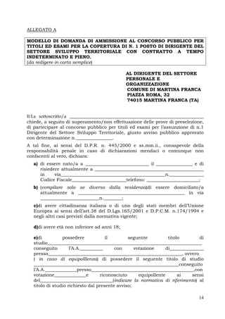 14
ALLEGATO A
MODELLO DI DOMANDA DI AMMISSIONE AL CONCORSO PUBBLICO PER
TITOLI ED ESAMI PER LA COPERTURA DI N. 1 POSTO DI DIRIGENTE DEL
SETTORE SVILUPPO TERRITORIALE CON CONTRATTO A TEMPO
INDETERMINATO E PIENO.
(da redigere in carta semplice)
AL DIRIGENTE DEL SETTORE
PERSONALE E
ORGANIZZAZIONE
COMUNE DI MARTINA FRANCA
PIAZZA ROMA, 32
74015 MARTINA FRANCA (TA)
Il/La sottoscritto/a ___________________________________________________________
chiede, a seguito di superamento/non effettuazione delle prove di preselezione,
di partecipare al concorso pubblico per titoli ed esami per l’assunzione di n.1
Dirigente del Settore Sviluppo Territoriale, giusto avviso pubblico approvato
con determinazione n.________________.
A tal fine, ai sensi del D.P.R. n. 445/2000 e ss.mm.ii., consapevole della
responsabilità penale in caso di dichiarazioni mendaci o comunque non
confacenti al vero, dichiara:
a) di essere nato/a a ____________________________ il ________________ e di
risiedere attualmente a ________________________________________________
in via______________________________________________n._______________
Codice Fiscale________________________telefono: _______________________;
b) (compilare solo se diverso dalla residenza)di essere domiciliato/a
attualmente a _______________________________________________ in via
__________________________n.________;
c)di avere cittadinanza italiana o di uno degli stati membri dell’Unione
Europea ai sensi dell’art.38 del D.Lgs.165/2001 e D.P.C.M. n.174/1994 e
negli altri casi previsti dalla normativa vigente;
d)di avere età non inferiore ad anni 18;
e)di possedere il seguente titolo di
studio____________________________________________________________________
conseguito l’A.A.__________ con votazione di_______________
presso___________________________________________________________, ovvero
( in caso di equipolllenza) di possedere il seguente titolo di studio
________________________________________________________________conseguito
l’A.A.______________presso_____________________________________________,con
votazione______________e riconosciuto equipollente ai sensi
del________________________________(indicare la normativa di riferimento) al
titolo di studio richiesto dal presente avviso;
 
