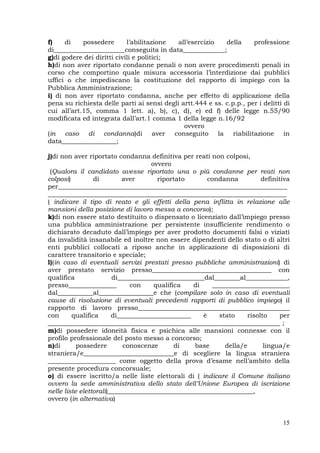 15
f) di possedere l’abilitazione all’esercizio della professione
di______________________conseguita in data_____________;
g)di godere dei diritti civili e politici;
h)di non aver riportato condanne penali o non avere procedimenti penali in
corso che comportino quale misura accessoria l’interdizione dai pubblici
uffici o che impediscano la costituzione del rapporto di impiego con la
Pubblica Amministrazione;
i) di non aver riportato condanna, anche per effetto di applicazione della
pena su richiesta delle parti ai sensi degli artt.444 e ss. c.p.p., per i delitti di
cui all’art.15, comma 1 lett. a), b), c), d), e) ed f) delle legge n.55/90
modificata ed integrata dall’art.1 comma 1 della legge n.16/92
ovvero
(in caso di condanna)di aver conseguito la riabilitazione in
data_________________;
j)di non aver riportato condanna definitiva per reati non colposi,
ovvero
(Qualora il candidato avesse riportato una o più condanne per reati non
colposi) di aver riportato condanna definitiva
per_______________________________________________________________________
__________________________________________________________________________
( indicare il tipo di reato e gli effetti della pena inflitta in relazione alle
mansioni della posizione di lavoro messa a concorso);
k)di non essere stato destituito o dispensato o licenziato dall’impiego presso
una pubblica amministrazione per persistente insufficiente rendimento o
dichiarato decaduto dall’impiego per aver prodotto documenti falsi o viziati
da invalidità insanabile ed inoltre non essere dipendenti dello stato o di altri
enti pubblici collocati a riposo anche in applicazione di disposizioni di
carattere transitorio e speciale;
l)(in caso di eventuali servizi prestati presso pubbliche amministrazioni) di
aver prestato servizio presso_____________________________________ con
qualifica di___________________________dal________al_____________,
presso_______________ con qualifica di ________________________
dal___________al_________________e che (compilare solo in caso di eventuali
cause di risoluzione di eventuali precedenti rapporti di pubblico impiego) il
rapporto di lavoro presso_______________________________________________
con qualifica di_______________________ è stato risolto per
________________________________________________________________________ ;
m)di possedere idoneità fisica e psichica alle mansioni connesse con il
profilo professionale del posto messo a concorso;
n)di possedere conoscenze di base della/e lingua/e
straniera/e____________________________e di scegliere la lingua straniera
_____________________ come oggetto della prova d’esame nell’ambito della
presente procedura concorsuale;
o) di essere iscritto/a nelle liste elettorali di ( indicare il Comune italiano
ovvero la sede amministrativa dello stato dell’Unione Europea di iscrizione
nelle liste elettorali)_____________________________________________,
ovvero (in alternativa)
 