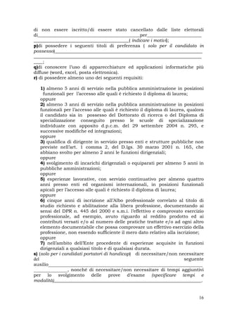 16
di non essere iscritto/di essere stato cancellato dalle liste elettorali
di_____________________________________________per________________________
__________________________________________( indicare i motivi);
p)di possedere i seguenti titoli di preferenza ( solo per il candidato in
possesso)_________________________________________________________________
__________________________________________________________________________
____;
q)di conoscere l’uso di apparecchiature ed applicazioni informatiche più
diffuse (word, excel, posta elettronica).
r) di possedere almeno uno dei seguenti requisiti:
1) almeno 5 anni di servizio nella pubblica amministrazione in posizioni
funzionali per l’accesso alle quali è richiesto il diploma di laurea;
oppure
2) almeno 3 anni di servizio nella pubblica amministrazione in posizioni
funzionali per l’accesso alle quali è richiesto il diploma di laurea, qualora
il candidato sia in possesso del Dottorato di ricerca o del Diploma di
specializzazione conseguito presso le scuole di specializzazione
individuate con apposito d.p.c.m. del 29 settembre 2004 n. 295, e
successive modifiche ed integrazioni;
oppure
3) qualifica di dirigente in servizio presso enti e strutture pubbliche non
previste nell’art. 1 comma 2, del D.lgs. 30 marzo 2001 n. 165, che
abbiano svolto per almeno 2 anni le funzioni dirigenziali;
oppure
4) svolgimento di incarichi dirigenziali o equiparati per almeno 5 anni in
pubbliche amministrazioni;
oppure
5) esperienze lavorative, con servizio continuativo per almeno quattro
anni presso enti ed organismi internazionali, in posizioni funzionali
apicali per l’accesso alle quali è richiesto il diploma di laurea;
oppure
6) cinque anni di iscrizione all’Albo professionale correlato al titolo di
studio richiesto e abilitazione alla libera professione, documentando ai
sensi del DPR n. 445 del 2000 e s.m.i. l’effettivo e comprovato esercizio
professionale, ad esempio, avuto riguardo al reddito prodotto ed ai
contributi versati e/o al numero delle pratiche trattate e/o ad ogni altro
elemento documentabile che possa comprovare un effettivo esercizio della
professione, non essendo sufficiente il mero dato relativo alla iscrizione;
oppure
7) nell’ambito dell’Ente procedente di esperienze acquisite in funzioni
dirigenziali a qualsiasi titolo e di qualsiasi durata.
s) (solo per i candidati portatori di handicap) di necessitare/non necessitare
del seguente
ausilio____________________________________________________________________
_______________, nonché di necessitare/non necessitare di tempi aggiuntivi
per lo svolgimento delle prove d’esame (specificare tempi e
modalità)_________________________________________________________________.
 