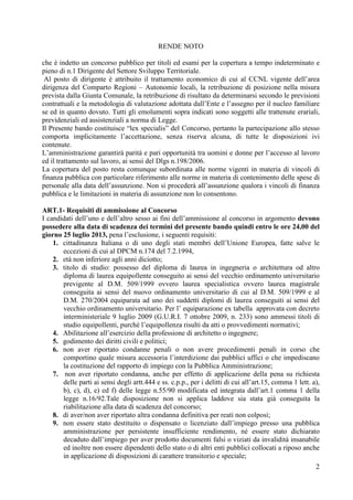 2
RENDE NOTO
che è indetto un concorso pubblico per titoli ed esami per la copertura a tempo indeterminato e
pieno di n.1 Dirigente del Settore Sviluppo Territoriale.
Al posto di dirigente è attribuito il trattamento economico di cui al CCNL vigente dell’area
dirigenza del Comparto Regioni – Autonomie locali, la retribuzione di posizione nella misura
prevista dalla Giunta Comunale, la retribuzione di risultato da determinarsi secondo le previsioni
contrattuali e la metodologia di valutazione adottata dall’Ente e l’assegno per il nucleo familiare
se ed in quanto dovuto. Tutti gli emolumenti sopra indicati sono soggetti alle trattenute erariali,
previdenziali ed assistenziali a norma di Legge.
Il Presente bando costituisce “lex specialis” del Concorso, pertanto la partecipazione allo stesso
comporta implicitamente l’accettazione, senza riserva alcuna, di tutte le disposizioni ivi
contenute.
L’amministrazione garantirà parità e pari opportunità tra uomini e donne per l’accesso al lavoro
ed il trattamento sul lavoro, ai sensi del Dlgs n.198/2006.
La copertura del posto resta comunque subordinata alle norme vigenti in materia di vincoli di
finanza pubblica con particolare riferimento alle norme in materia di contenimento delle spese di
personale alla data dell’assunzione. Non si procederà all’assunzione qualora i vincoli di finanza
pubblica e le limitazioni in materia di assunzione non lo consentono.
ART.1- Requisiti di ammissione al Concorso
I candidati dell’uno e dell’altro sesso ai fini dell’ammissione al concorso in argomento devono
possedere alla data di scadenza dei termini del presente bando quindi entro le ore 24,00 del
giorno 25 luglio 2013, pena l’esclusione, i seguenti requisiti:
1. cittadinanza Italiana o di uno degli stati membri dell’Unione Europea, fatte salve le
eccezioni di cui al DPCM n.174 del 7.2.1994,
2. età non inferiore agli anni diciotto;
3. titolo di studio: possesso del diploma di laurea in ingegneria o architettura od altro
diploma di laurea equipollente conseguito ai sensi del vecchio ordinamento universitario
previgente al D.M. 509/1999 ovvero laurea specialistica ovvero laurea magistrale
conseguita ai sensi del nuovo ordinamento universitario di cui al D.M. 509/1999 e al
D.M. 270/2004 equiparata ad uno dei suddetti diplomi di laurea conseguiti ai sensi del
vecchio ordinamento universitario. Per l’ equiparazione ex tabella approvata con decreto
interministeriale 9 luglio 2009 (G.U.R.I. 7 ottobre 2009, n. 233) sono ammessi titoli di
studio equipollenti, purchè l’equipollenza risulti da atti o provvedimenti normativi;
4. Abilitazione all’esercizio della professione di architetto o ingegnere;
5. godimento dei diritti civili e politici;
6. non aver riportato condanne penali o non avere procedimenti penali in corso che
comportino quale misura accessoria l’interdizione dai pubblici uffici o che impediscano
la costituzione del rapporto di impiego con la Pubblica Amministrazione;
7. non aver riportato condanna, anche per effetto di applicazione della pena su richiesta
delle parti ai sensi degli artt.444 e ss. c.p.p., per i delitti di cui all’art.15, comma 1 lett. a),
b), c), d), e) ed f) delle legge n.55/90 modificata ed integrata dall’art.1 comma 1 della
legge n.16/92.Tale disposizione non si applica laddove sia stata già conseguita la
riabilitazione alla data di scadenza del concorso;
8. di aver/non aver riportato altra condanna definitiva per reati non colposi;
9. non essere stato destituito o dispensato o licenziato dall’impiego presso una pubblica
amministrazione per persistente insufficiente rendimento, né essere stato dichiarato
decaduto dall’impiego per aver prodotto documenti falsi o viziati da invalidità insanabile
ed inoltre non essere dipendenti dello stato o di altri enti pubblici collocati a riposo anche
in applicazione di disposizioni di carattere transitorio e speciale;
 