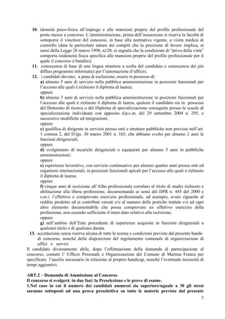 3
10. idoneità psico-fisica all’impiego e alle mansioni proprie del profilo professionale del
posto messo a concorso. L’amministrazione, prima dell’assunzione si riserva la facoltà di
sottoporre il vincitore del concorso, in base alla normativa vigente, a visita medica di
controllo (data la particolare natura dei compiti che la posizione di lavoro implica, ai
sensi della Legge 28 marzo 1998, n120, si segnala che la condizione di “privo della vista”
comporta inidoneità fisica specifica alle mansioni proprie del profilo professionale per il
quale il concorso è bandito);
11. conoscenza di base di una lingua straniera a scelta del candidato e conoscenza dei più
diffusi programmi informatici per l’automazione d’ufficio;
12. i candidati devono, a pena di esclusione, essere in possesso di:
a) almeno 5 anni di servizio nella pubblica amministrazione in posizioni funzionali per
l’accesso alle quali è richiesto il diploma di laurea;
oppure
b) almeno 3 anni di servizio nella pubblica amministrazione in posizioni funzionali per
l’accesso alle quali è richiesto il diploma di laurea, qualora il candidato sia in possesso
del Dottorato di ricerca o del Diploma di specializzazione conseguito presso le scuole di
specializzazione individuate con apposito d.p.c.m. del 29 settembre 2004 n. 295, e
successive modifiche ed integrazioni;
oppure
c) qualifica di dirigente in servizio presso enti e strutture pubbliche non previste nell’art.
1 comma 2, del D.lgs. 30 marzo 2001 n. 165, che abbiano svolto per almeno 2 anni le
funzioni dirigenziali;
oppure
d) svolgimento di incarichi dirigenziali o equiparati per almeno 5 anni in pubbliche
amministrazioni;
oppure
e) esperienze lavorative, con servizio continuativo per almeno quattro anni presso enti ed
organismi internazionali, in posizioni funzionali apicali per l’accesso alle quali è richiesto
il diploma di laurea;
oppure
f) cinque anni di iscrizione all’Albo professionale correlato al titolo di studio richiesto e
abilitazione alla libera professione, documentando ai sensi del DPR n. 445 del 2000 e
s.m.i. l’effettivo e comprovato esercizio professionale, ad esempio, avuto riguardo al
reddito prodotto ed ai contributi versati e/o al numero delle pratiche trattate e/o ad ogni
altro elemento documentabile che possa comprovare un effettivo esercizio della
professione, non essendo sufficiente il mero dato relativo alla iscrizione;
oppure
g) nell’ambito dell’Ente procedente di esperienze acquisite in funzioni dirigenziali a
qualsiasi titolo e di qualsiasi durata.
13. accettazione senza riserva alcuna di tutte le norme e condizioni previste dal presente bando
di concorso, nonché delle disposizioni del regolamento comunale di organizzazione di
uffici e servizi.
Il candidato diversamente abile, dopo l’effettuazione della domanda di partecipazione al
concorso, contatti l’ Ufficio Personale e Organizzazione del Comune di Martina Franca per
specificare l’ausilio necessario in relazione al proprio handicap, nonché l’eventuale necessità di
tempi aggiuntivi.
ART.2 – Domanda di Ammissione al Concorso.
Il concorso si svolgerà in due fasi: la Preselezione e le prove di esame.
1.Nel caso in cui il numero dei candidati ammessi sia superiore/uguale a 30 gli stessi
saranno sottoposti ad una prova preselettiva su tutte le materie previste dal presente
 