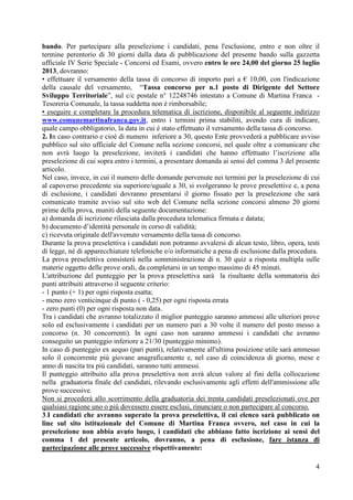 4
bando. Per partecipare alla preselezione i candidati, pena l'esclusione, entro e non oltre il
termine perentorio di 30 giorni dalla data di pubblicazione del presente bando sulla gazzetta
ufficiale IV Serie Speciale - Concorsi ed Esami, ovvero entro le ore 24,00 del giorno 25 luglio
2013, dovranno:
• effettuare il versamento della tassa di concorso di importo pari a € 10,00, con l'indicazione
della causale del versamento, “Tassa concorso per n.1 posto di Dirigente del Settore
Sviluppo Territoriale”, sul c/c postale n° 12248746 intestato a Comune di Martina Franca -
Tesoreria Comunale, la tassa suddetta non è rimborsabile;
• eseguire e completare la procedura telematica di iscrizione, disponibile al seguente indirizzo
www.comunemartinafranca.gov.it, entro i termini prima stabiliti, avendo cura di indicare,
quale campo obbligatorio, la data in cui é stato effettuato il versamento della tassa di concorso.
2. In caso contrario e cioè di numero inferiore a 30, questo Ente provvederà a pubblicare avviso
pubblico sul sito ufficiale del Comune nella sezione concorsi, nel quale oltre a comunicare che
non avrà luogo la preselezione, inviterà i candidati che hanno effettuato l’iscrizione alla
preselezione di cui sopra entro i termini, a presentare domanda ai sensi del comma 3 del presente
articolo.
Nel caso, invece, in cui il numero delle domande pervenute nei termini per la preselezione di cui
al capoverso precedente sia superiore/uguale a 30, si svolgeranno le prove preselettive e, a pena
di esclusione, i candidati dovranno presentarsi il giorno fissato per la preselezione che sarà
comunicato tramite avviso sul sito web del Comune nella sezione concorsi almeno 20 giorni
prime della prova, muniti della seguente documentazione:
a) domanda di iscrizione rilasciata dalla procedura telematica firmata e datata;
b) documento d’identità personale in corso di validità;
c) ricevuta originale dell'avvenuto versamento della tassa di concorso.
Durante la prova preselettiva i candidati non potranno avvalersi di alcun testo, libro, opera, testi
di legge, né di apparecchiature telefoniche e/o informatiche a pena di esclusione dalla procedura.
La prova preselettiva consisterà nella somministrazione di n. 30 quiz a risposta multipla sulle
materie oggetto delle prove orali, da completarsi in un tempo massimo di 45 minuti.
L'attribuzione del punteggio per la prova preselettiva sarà la risultante della sommatoria dei
punti attribuiti attraverso il seguente criterio:
- 1 punto (+ 1) per ogni risposta esatta;
- meno zero venticinque di punto ( - 0,25) per ogni risposta errata
- zero punti (0) per ogni risposta non data.
Tra i candidati che avranno totalizzato il miglior punteggio saranno ammessi alle ulteriori prove
solo ed esclusivamente i candidati per un numero pari a 30 volte il numero del posto messo a
concorso (n. 30 concorrenti). In ogni caso non saranno ammessi i candidati che avranno
conseguito un punteggio inferiore a 21/30 (punteggio minimo).
In caso di punteggio ex aequo (pari punti), relativamente all'ultima posizione utile sarà ammesso
solo il concorrente più giovane anagraficamente e, nel caso di coincidenza di giorno, mese e
anno di nascita tra più candidati, saranno tutti ammessi.
Il punteggio attribuito alla prova preselettiva non avrà alcun valore al fini della collocazione
nella graduatoria finale del candidati, rilevando esclusivamente agli effetti dell'ammissione alle
prove successive.
Non si procederà allo scorrimento della graduatoria dei trenta candidati preselezionati ove per
qualsiasi ragione uno o più dovessero essere esclusi, rinunciare o non partecipare al concorso.
3.I candidati che avranno superato la prova preselettiva, il cui elenco sarà pubblicato on
line sul sito istituzionale del Comune di Martina Franca ovvero, nel caso in cui la
preselezione non abbia avuto luogo, i candidati che abbiano fatto iscrizione ai sensi del
comma 1 del presente articolo, dovranno, a pena di esclusione, fare istanza di
partecipazione alle prove successive rispettivamente:
 