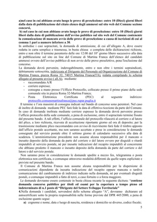 5
a)nel caso in cui abbiano avuto luogo le prove di preselezione: entro 10 (Dieci) giorni liberi
dalla data di pubblicazione del citato elenco degli ammessi sul sito web del Comune sezione
concorsi,
b) nel caso in cui non abbiano avuto luogo le prove di preselezione: entro 10 (Dieci) giorni
liberi dalla data di pubblicazione dell’avviso pubblico sul sito web del Comune contenente
la comunicazione di mancato avvio delle prove di preselezione a causa di iscrizioni di cui al
comma 1 pari a numero inferiore a 30.
In ambedue i casi sopracitati, la domanda di ammissione, di cui all’allegato A, deve essere
redatta in carta semplice e trasmessa, in busta chiusa e completa delle dichiarazioni richieste,
entro e non oltre il termine perentorio delle ore 12.00 del 10° giorno libero successivo alla data
di pubblicazione sul sito on line del Comune di Martina Franca dell’elenco del candidati
ammessi ovvero dell’avviso pubblico di non avvio delle prove preselettive, pena l'esclusione dal
concorso.
La domanda dovrà pervenire, inderogabilmente, entro e non oltre i termini sopraindicati,
debitamente sottoscritta, indirizzata al Dirigente del Personale ed Organizzazione del Comune di
Martina Franca, piazza Roma 32, 74015 Martina Franca(TA), redatta compilando lo schema
allegato al presente avviso ( all.A), mediante:
- raccomandata A/R
- corriere espresso;
- consegna a mano presso l’Ufficio Protocollo, collocato presso il primo piano della sede
comunale sita in piazza Roma 32-Martina Franca;
- Posta Elettronica Certificata (PEC) al seguente indirizzo:
protocollo.comunemartinafranca@pec.rupar.puglia.it
Il termine e l’ora massimi di consegna indicati nel bando di concorso sono perentori. Nel caso
di inoltro di domanda mediante PEC farà fede la data di effettiva ricezione da parte del Comune.
In caso di domanda inoltrata mediante corriere espresso la domanda dovrà pervenire presso
l’ufficio protocollo della sede comunale, a pena di esclusione, entro il sopracitato termine fissato
dal presente bando. A tali effetti, l’ufficio comunale del protocollo rilascerà al corriere o al latore
del plico, a loro richiesta, ricevuta di accettazione riportante giorno ed ora di deposito; per la
trasmissione mediante plico raccomandato con avviso di ricevimento farà fede il timbro apposto
dall’ufficio postale accettante, ma non saranno accettate e prese in considerazione le domande
consegnate dal servizio postale oltre il settimo giorno di calendario successivo alla data di
scadenza. L’amministrazione procedente non assume alcuna responsabilità per il mancato o
inesatto deposito della domanda da parte del corriere o del latore ovvero per disguidi o ritardi
imputabili al servizio postale, né per inesatte indicazioni del recapito imputabili al concorrente
che abbiano prodotto il mancato o inesatto deposito della domanda da parte del corriere o del
latore o del servizio postale.
Non saranno prese in considerazione le domande spedite a mezzo fax, telegramma o posta
elettronica non certificata, o comunque attraverso modalità differenti da quelle sopra esplicitate e
previste nel presente bando.
Il Comune di Martina Franca non assume alcuna responsabilità per la dispersione di
comunicazioni dipendente da inesatta indicazione del recapito oppure mancata o tardiva
comunicazione del cambiamento di indirizzo indicato nella domanda, né per eventuali disguidi
postali, o comunque imputabili a fatto di terzi, a caso fortuito o a forza maggiore.
Le domande dovranno essere contenute in busta chiusa recante la seguente dicitura: “contiene
domanda concorso pubblico per titoli ed esami per la copertura a tempo pieno ed
indeterminato di n.1 posto di “Dirigente del Settore Sviluppo Territoriale”
4.Nella domanda i candidati, servendosi dello schema allegato “A”, dovranno dichiarare ed
autocertificare sotto la propria responsabilità nelle forme previste dal DPR 445/2000, a pena di
esclusione quanto segue:
a) cognome e nome, data e luogo di nascita, residenza e domicilio se diverso, codice fiscale;
 